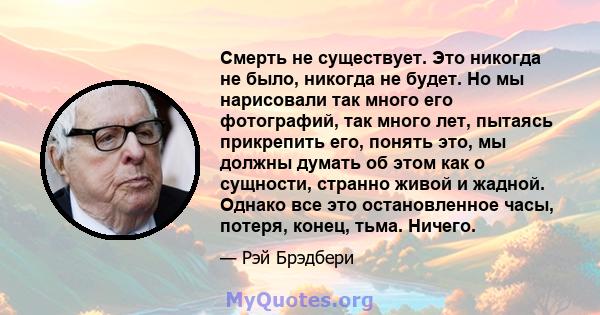 Смерть не существует. Это никогда не было, никогда не будет. Но мы нарисовали так много его фотографий, так много лет, пытаясь прикрепить его, понять это, мы должны думать об этом как о сущности, странно живой и жадной. 