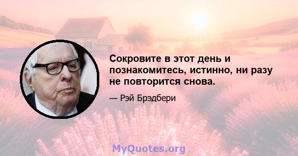 Сокровите в этот день и познакомитесь, истинно, ни разу не повторится снова.