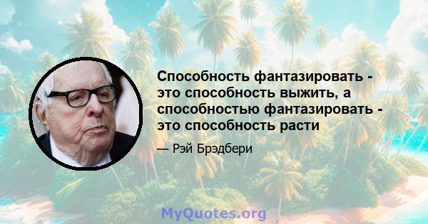 Способность фантазировать - это способность выжить, а способностью фантазировать - это способность расти