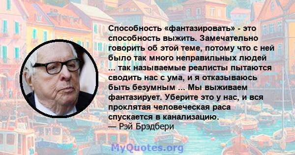 Способность «фантазировать» - это способность выжить. Замечательно говорить об этой теме, потому что с ней было так много неправильных людей ... так называемые реалисты пытаются сводить нас с ума, и я отказываюсь быть