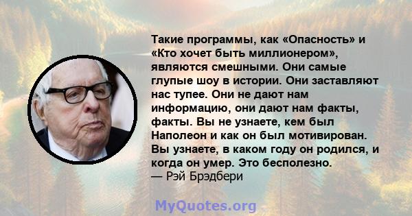 Такие программы, как «Опасность» и «Кто хочет быть миллионером», являются смешными. Они самые глупые шоу в истории. Они заставляют нас тупее. Они не дают нам информацию, они дают нам факты, факты. Вы не узнаете, кем был 