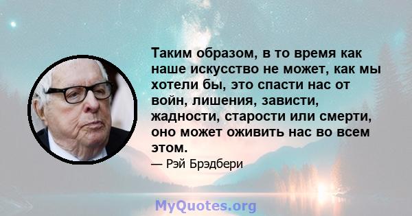 Таким образом, в то время как наше искусство не может, как мы хотели бы, это спасти нас от войн, лишения, зависти, жадности, старости или смерти, оно может оживить нас во всем этом.