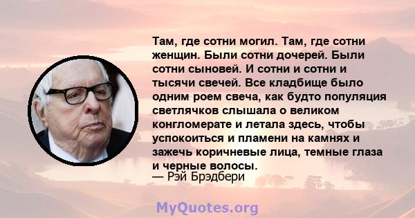 Там, где сотни могил. Там, где сотни женщин. Были сотни дочерей. Были сотни сыновей. И сотни и сотни и тысячи свечей. Все кладбище было одним роем свеча, как будто популяция светлячков слышала о великом конгломерате и