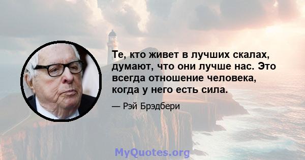 Те, кто живет в лучших скалах, думают, что они лучше нас. Это всегда отношение человека, когда у него есть сила.