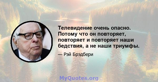 Телевидение очень опасно. Потому что он повторяет, повторяет и повторяет наши бедствия, а не наши триумфы.