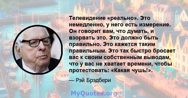 Телевидение «реально». Это немедленно, у него есть измерение. Он говорит вам, что думать, и взорвать это. Это должно быть правильно. Это кажется таким правильным. Это так быстро бросает вас к своим собственным выводам,