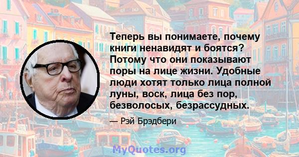 Теперь вы понимаете, почему книги ненавидят и боятся? Потому что они показывают поры на лице жизни. Удобные люди хотят только лица полной луны, воск, лица без пор, безволосых, безрассудных.