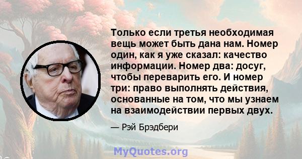 Только если третья необходимая вещь может быть дана нам. Номер один, как я уже сказал: качество информации. Номер два: досуг, чтобы переварить его. И номер три: право выполнять действия, основанные на том, что мы узнаем 