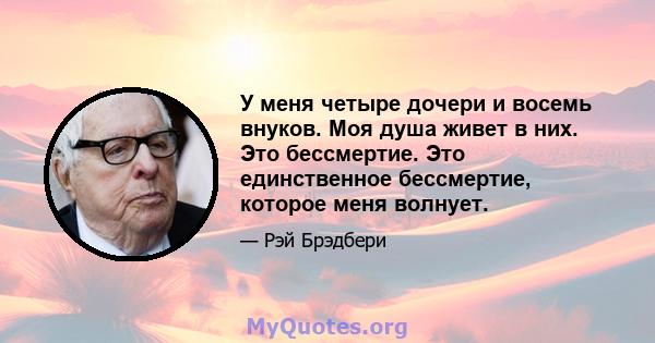 У меня четыре дочери и восемь внуков. Моя душа живет в них. Это бессмертие. Это единственное бессмертие, которое меня волнует.