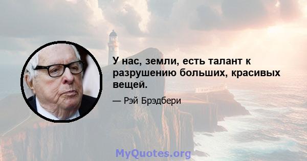 У нас, земли, есть талант к разрушению больших, красивых вещей.