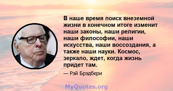 В наше время поиск внеземной жизни в конечном итоге изменит наши законы, наши религии, наши философии, наши искусства, наши воссоздания, а также наши науки. Космос, зеркало, ждет, когда жизнь придет там.