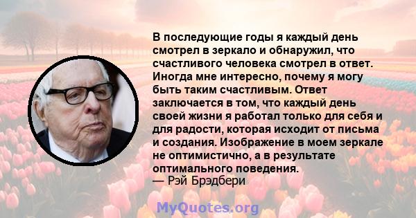 В последующие годы я каждый день смотрел в зеркало и обнаружил, что счастливого человека смотрел в ответ. Иногда мне интересно, почему я могу быть таким счастливым. Ответ заключается в том, что каждый день своей жизни я 