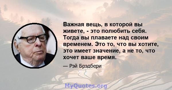 Важная вещь, в которой вы живете, - это полюбить себя. Тогда вы плаваете над своим временем. Это то, что вы хотите, это имеет значение, а не то, что хочет ваше время.