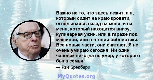 Важно не то, что здесь лежит, а я, который сидит на краю кровати, оглядываясь назад на меня, и на меня, который находится внизу, кулинарная ужин, или в гараже под машиной, или в чтении библиотеки. Все новые части, они