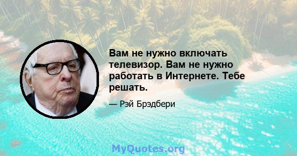 Вам не нужно включать телевизор. Вам не нужно работать в Интернете. Тебе решать.