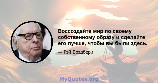 Воссоздайте мир по своему собственному образу и сделайте его лучше, чтобы вы были здесь.