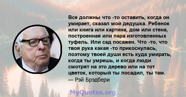 Все должны что -то оставить, когда он умирает, сказал мой дедушка. Ребенок или книга или картина, дом или стена, построенная или пара изготовленных туфель. Или сад посажен. Что -то, что твоя рука какая -то прикоснулась, 