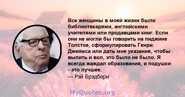 Все женщины в моей жизни были библиотекарями, английскими учителями или продавцами книг. Если они не могли бы говорить на пиджине Толстое, сформулировать Генри Джеймса или дать мне указания, чтобы выпить и вол, это было 