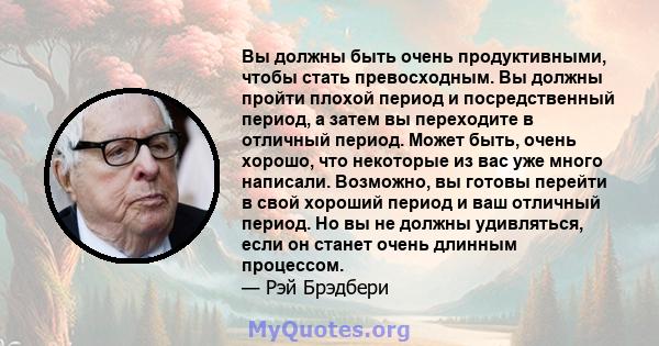 Вы должны быть очень продуктивными, чтобы стать превосходным. Вы должны пройти плохой период и посредственный период, а затем вы переходите в отличный период. Может быть, очень хорошо, что некоторые из вас уже много