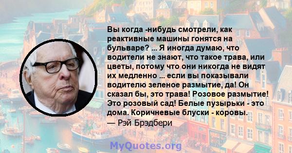 Вы когда -нибудь смотрели, как реактивные машины гонятся на бульваре? ... Я иногда думаю, что водители не знают, что такое трава, или цветы, потому что они никогда не видят их медленно ... если вы показывали водителю