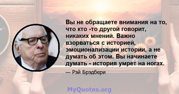 Вы не обращаете внимания на то, что кто -то другой говорит, никаких мнений. Важно взорваться с историей, эмоционализации истории, а не думать об этом. Вы начинаете думать - история умрет на ногах.