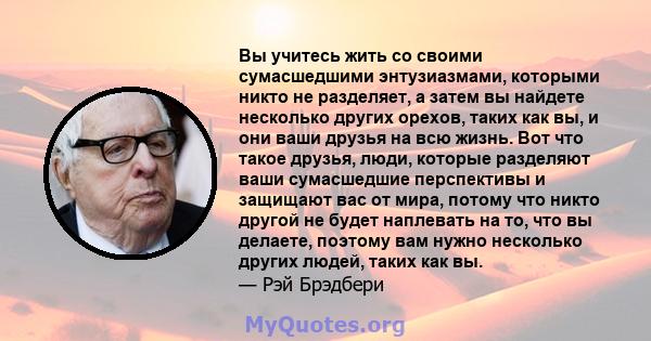 Вы учитесь жить со своими сумасшедшими энтузиазмами, которыми никто не разделяет, а затем вы найдете несколько других орехов, таких как вы, и они ваши друзья на всю жизнь. Вот что такое друзья, люди, которые разделяют