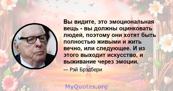 Вы видите, это эмоциональная вещь - вы должны оцинковать людей, поэтому они хотят быть полностью живыми и жить вечно, или следующее. И из этого выходит искусство, и выживание через эмоции.