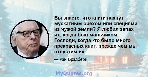 Вы знаете, что книги пахнут мускатным орехом или специями из чужой земли? Я любил запах их, когда был мальчиком. Господи, когда -то было много прекрасных книг, прежде чем мы отпустим их.