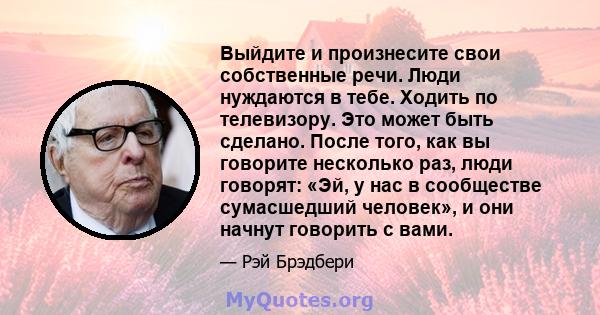 Выйдите и произнесите свои собственные речи. Люди нуждаются в тебе. Ходить по телевизору. Это может быть сделано. После того, как вы говорите несколько раз, люди говорят: «Эй, у нас в сообществе сумасшедший человек», и