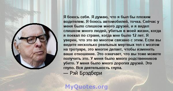 Я боюсь себя. Я думаю, что я был бы плохим водителем. Я боюсь автомобилей, точка. Сейчас у меня было слишком много друзей, и я видел слишком много людей, убитых в моей жизни, когда я поехал по стране, когда мне было 12