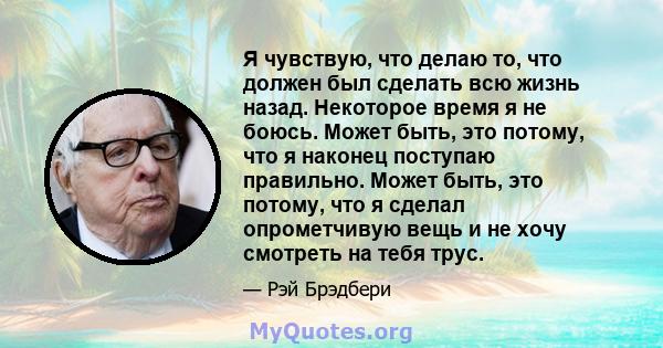 Я чувствую, что делаю то, что должен был сделать всю жизнь назад. Некоторое время я не боюсь. Может быть, это потому, что я наконец поступаю правильно. Может быть, это потому, что я сделал опрометчивую вещь и не хочу