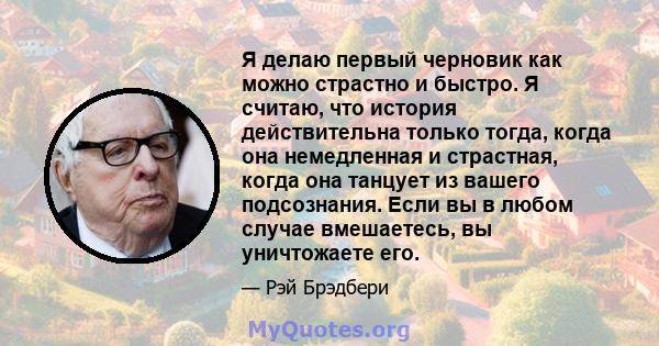 Я делаю первый черновик как можно страстно и быстро. Я считаю, что история действительна только тогда, когда она немедленная и страстная, когда она танцует из вашего подсознания. Если вы в любом случае вмешаетесь, вы