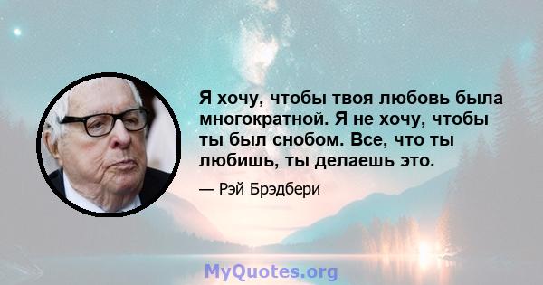 Я хочу, чтобы твоя любовь была многократной. Я не хочу, чтобы ты был снобом. Все, что ты любишь, ты делаешь это.