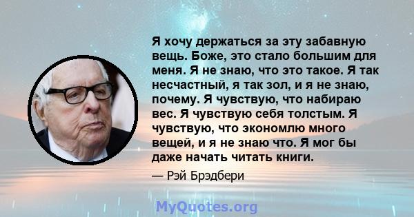 Я хочу держаться за эту забавную вещь. Боже, это стало большим для меня. Я не знаю, что это такое. Я так несчастный, я так зол, и я не знаю, почему. Я чувствую, что набираю вес. Я чувствую себя толстым. Я чувствую, что