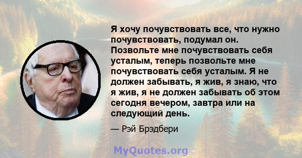 Я хочу почувствовать все, что нужно почувствовать, подумал он. Позвольте мне почувствовать себя усталым, теперь позвольте мне почувствовать себя усталым. Я не должен забывать, я жив, я знаю, что я жив, я не должен