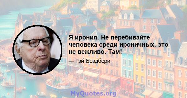 Я ирония. Не перебивайте человека среди ироничных, это не вежливо. Там!