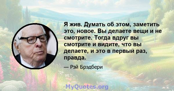 Я жив. Думать об этом, заметить это, новое. Вы делаете вещи и не смотрите. Тогда вдруг вы смотрите и видите, что вы делаете, и это в первый раз, правда.