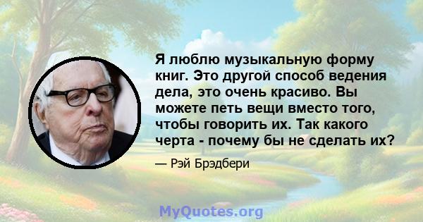 Я люблю музыкальную форму книг. Это другой способ ведения дела, это очень красиво. Вы можете петь вещи вместо того, чтобы говорить их. Так какого черта - почему бы не сделать их?