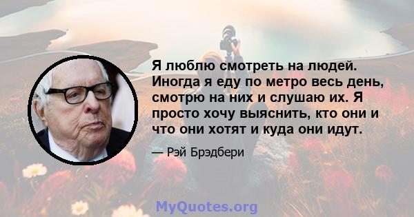 Я люблю смотреть на людей. Иногда я еду по метро весь день, смотрю на них и слушаю их. Я просто хочу выяснить, кто они и что они хотят и куда они идут.