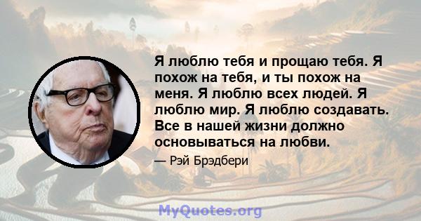 Я люблю тебя и прощаю тебя. Я похож на тебя, и ты похож на меня. Я люблю всех людей. Я люблю мир. Я люблю создавать. Все в нашей жизни должно основываться на любви.