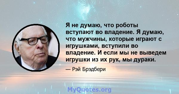 Я не думаю, что роботы вступают во владение. Я думаю, что мужчины, которые играют с игрушками, вступили во владение. И если мы не выведем игрушки из их рук, мы дураки.