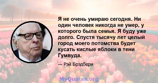 Я не очень умираю сегодня. Ни один человек никогда не умер, у которого была семья. Я буду уже долго. Спустя тысячу лет целый город моего потомства будет кусать кислые яблоки в тени Гумвуда.