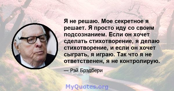 Я не решаю. Мое секретное я решает. Я просто иду со своим подсознанием. Если он хочет сделать стихотворение, я делаю стихотворение, и если он хочет сыграть, я играю. Так что я не ответственен, я не контролирую.