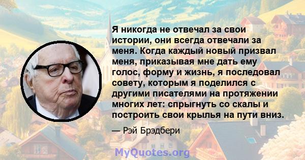 Я никогда не отвечал за свои истории, они всегда отвечали за меня. Когда каждый новый призвал меня, приказывая мне дать ему голос, форму и жизнь, я последовал совету, которым я поделился с другими писателями на