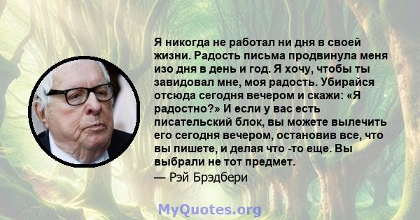 Я никогда не работал ни дня в своей жизни. Радость письма продвинула меня изо дня в день и год. Я хочу, чтобы ты завидовал мне, моя радость. Убирайся отсюда сегодня вечером и скажи: «Я радостно?» И если у вас есть