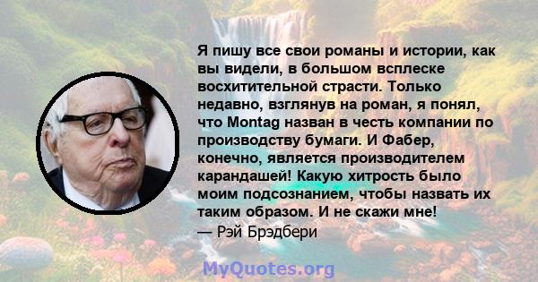 Я пишу все свои романы и истории, как вы видели, в большом всплеске восхитительной страсти. Только недавно, взглянув на роман, я понял, что Montag назван в честь компании по производству бумаги. И Фабер, конечно,