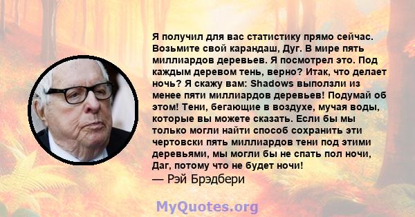 Я получил для вас статистику прямо сейчас. Возьмите свой карандаш, Дуг. В мире пять миллиардов деревьев. Я посмотрел это. Под каждым деревом тень, верно? Итак, что делает ночь? Я скажу вам: Shadows выползли из менее