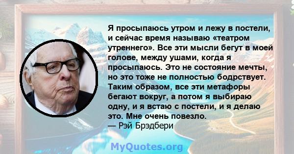 Я просыпаюсь утром и лежу в постели, и сейчас время называю «театром утреннего». Все эти мысли бегут в моей голове, между ушами, когда я просыпаюсь. Это не состояние мечты, но это тоже не полностью бодрствует. Таким