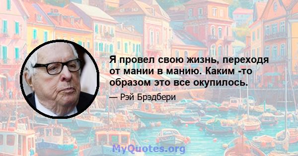 Я провел свою жизнь, переходя от мании в манию. Каким -то образом это все окупилось.