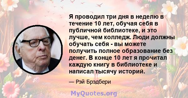 Я проводил три дня в неделю в течение 10 лет, обучая себя в публичной библиотеке, и это лучше, чем колледж. Люди должны обучать себя - вы можете получить полное образование без денег. В конце 10 лет я прочитал каждую